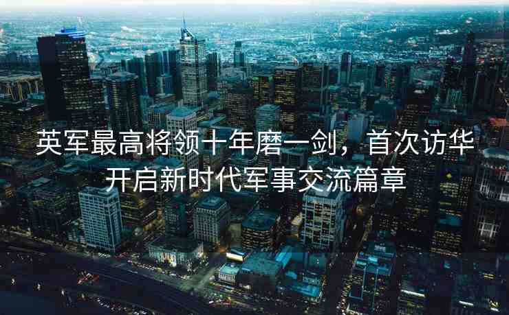 英軍最高將領(lǐng)十年磨一劍，首次訪華開啟新時(shí)代軍事交流篇章