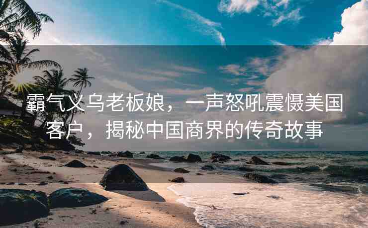 霸氣義烏老板娘，一聲怒吼震懾美國客戶，揭秘中國商界的傳奇故事