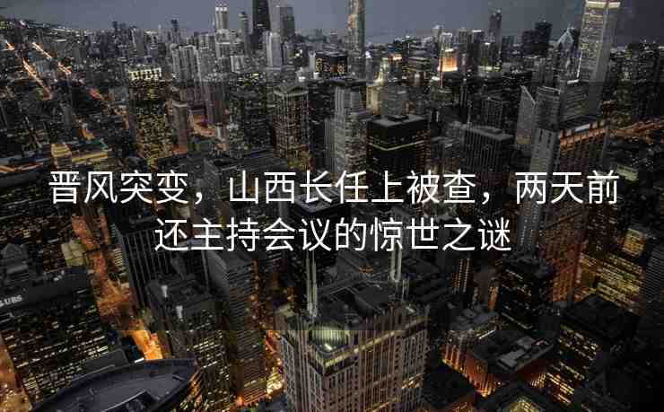 晉風(fēng)突變，山西長(zhǎng)任上被查，兩天前還主持會(huì)議的驚世之謎