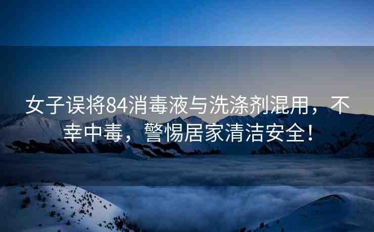 女子誤將84消毒液與洗滌劑混用，不幸中毒，警惕居家清潔安全！