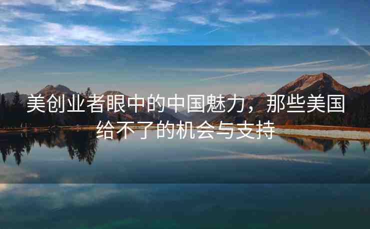 美創(chuàng)業(yè)者眼中的中國(guó)魅力，那些美國(guó)給不了的機(jī)會(huì)與支持