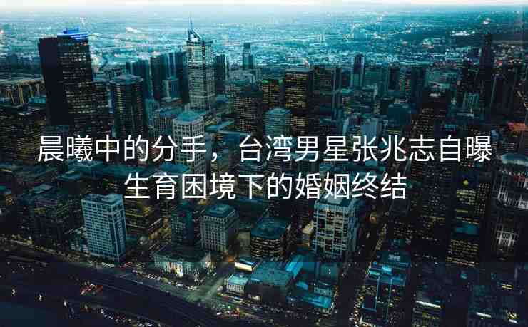 晨曦中的分手，臺(tái)灣男星張兆志自曝生育困境下的婚姻終結(jié)