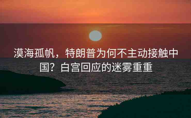 漠海孤帆，特朗普為何不主動接觸中國？白宮回應(yīng)的迷霧重重
