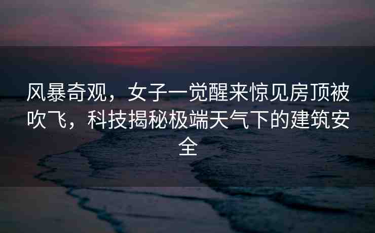 風暴奇觀，女子一覺醒來驚見房頂被吹飛，科技揭秘極端天氣下的建筑安全