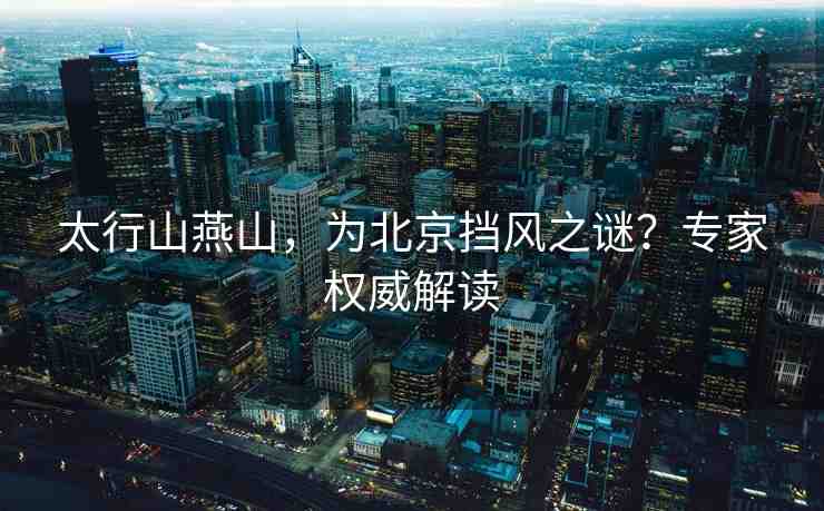 太行山燕山，為北京擋風(fēng)之謎？專家權(quán)威解讀