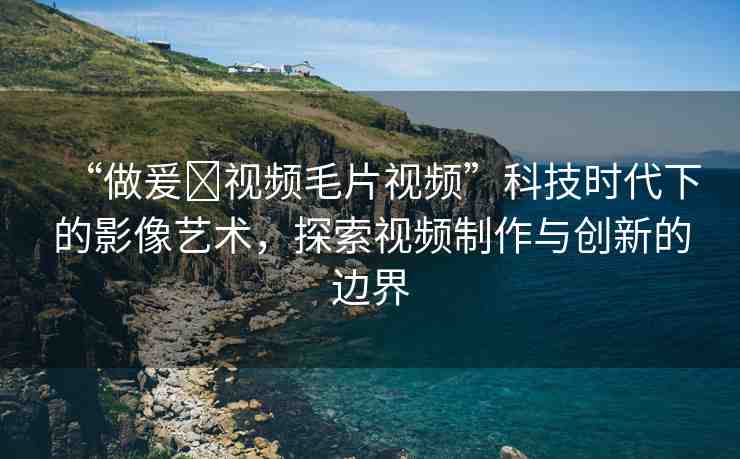 “做爰?視頻毛片視頻”科技時代下的影像藝術(shù)，探索視頻制作與創(chuàng)新的邊界