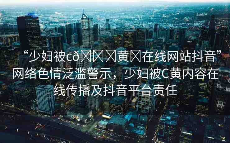 “少婦被c??黃?在線網(wǎng)站抖音”網(wǎng)絡(luò)色情泛濫警示，少婦被C黃內(nèi)容在線傳播及抖音平臺責(zé)任
