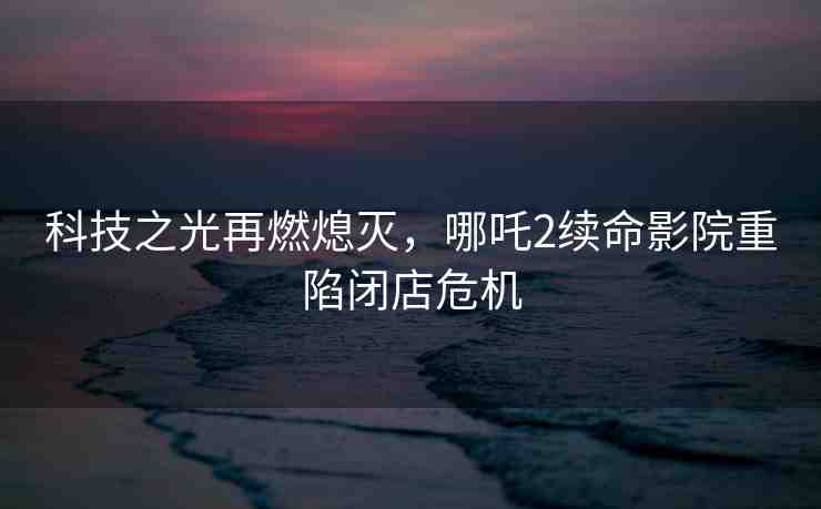科技之光再燃熄滅，哪吒2續(xù)命影院重陷閉店危機(jī)