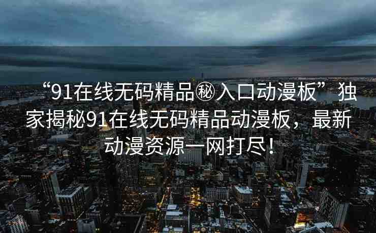 “91在線無碼精品秘入口動漫板”獨家揭秘91在線無碼精品動漫板，最新動漫資源一網(wǎng)打盡！