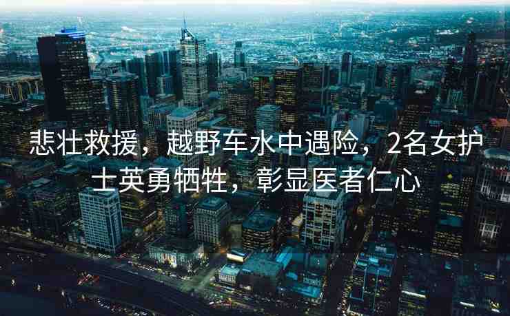 悲壯救援，越野車水中遇險，2名女護士英勇犧牲，彰顯醫(yī)者仁心