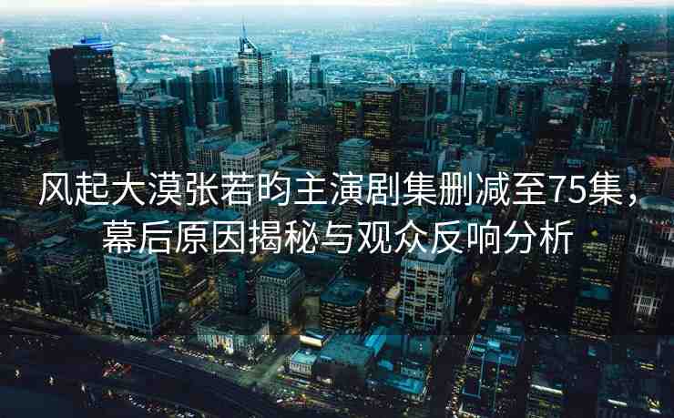 風(fēng)起大漠張若昀主演劇集刪減至75集，幕后原因揭秘與觀眾反響分析