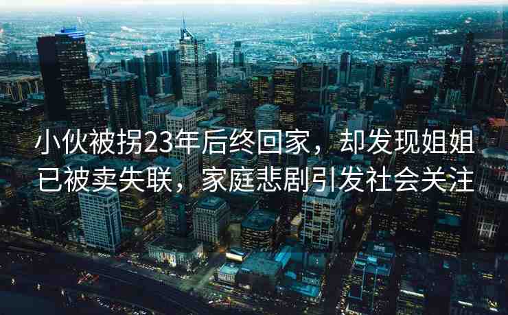 小伙被拐23年后終回家，卻發(fā)現(xiàn)姐姐已被賣失聯(lián)，家庭悲劇引發(fā)社會(huì)關(guān)注