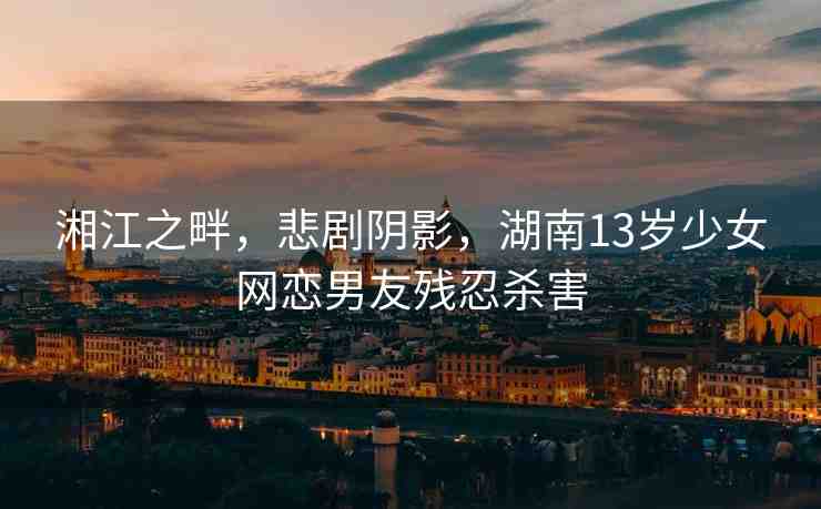 湘江之畔，悲劇陰影，湖南13歲少女網(wǎng)戀男友殘忍殺害