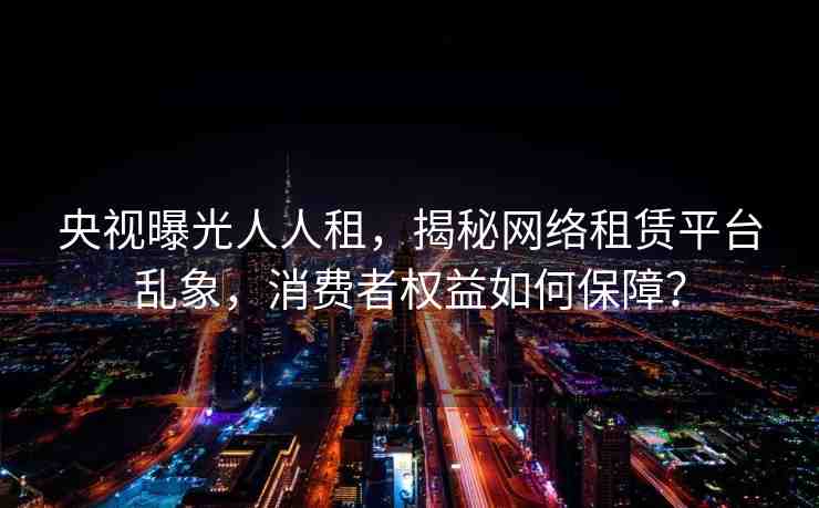 央視曝光人人租，揭秘網(wǎng)絡(luò)租賃平臺(tái)亂象，消費(fèi)者權(quán)益如何保障？