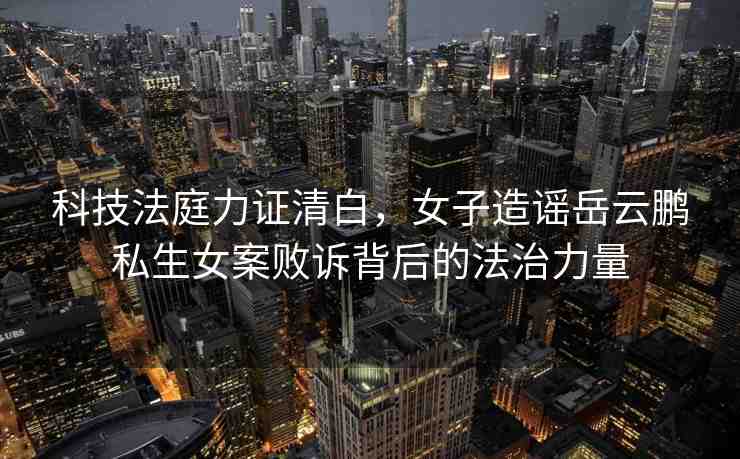 科技法庭力證清白，女子造謠岳云鵬私生女案敗訴背后的法治力量