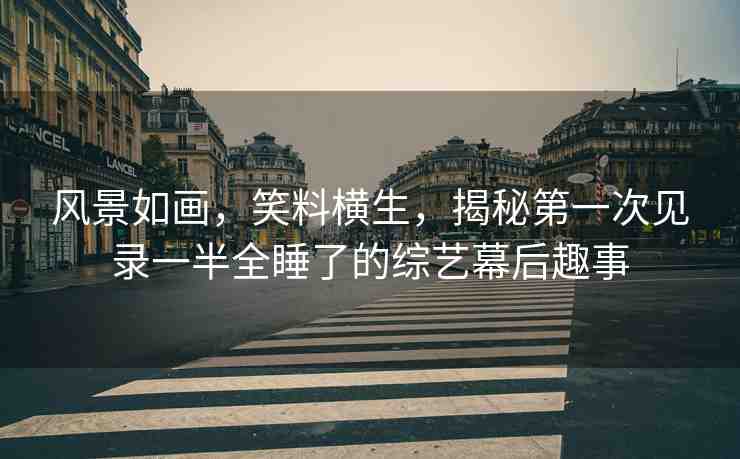 風(fēng)景如畫，笑料橫生，揭秘第一次見錄一半全睡了的綜藝幕后趣事