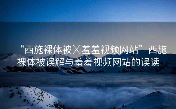 “西施裸體被?羞羞視頻網(wǎng)站”西施裸體被誤解與羞羞視頻網(wǎng)站的誤讀
