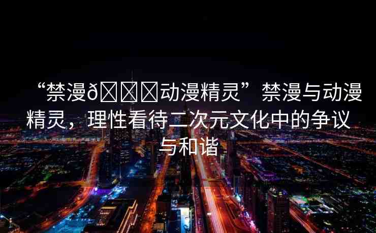 “禁漫??動漫精靈”禁漫與動漫精靈，理性看待二次元文化中的爭議與和諧
