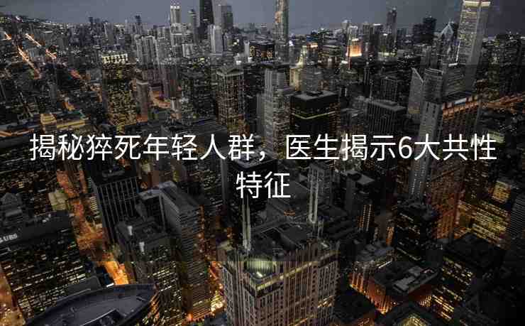 揭秘猝死年輕人群，醫(yī)生揭示6大共性特征