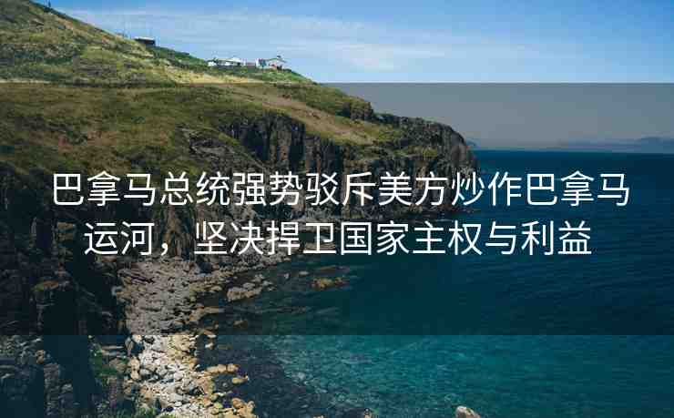 巴拿馬總統(tǒng)強勢駁斥美方炒作巴拿馬運河，堅決捍衛(wèi)國家主權(quán)與利益