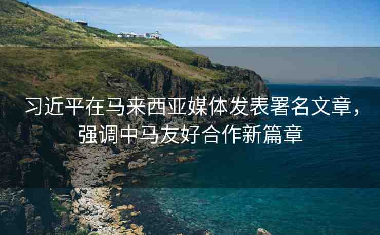 習(xí)近平在馬來(lái)西亞媒體發(fā)表署名文章，強(qiáng)調(diào)中馬友好合作新篇章