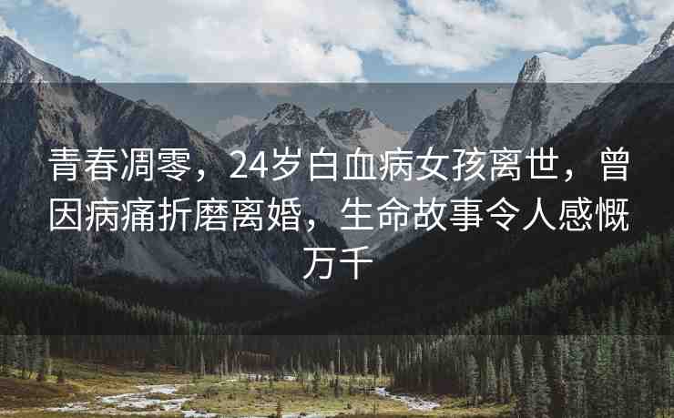 青春凋零，24歲白血病女孩離世，曾因病痛折磨離婚，生命故事令人感慨萬千