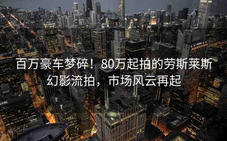 百萬豪車夢碎！80萬起拍的勞斯萊斯幻影流拍，市場風(fēng)云再起