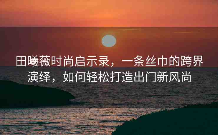田曦薇時(shí)尚啟示錄，一條絲巾的跨界演繹，如何輕松打造出門新風(fēng)尚