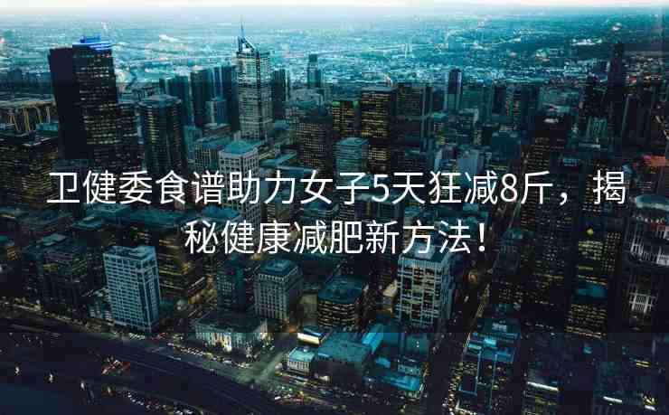 衛(wèi)健委食譜助力女子5天狂減8斤，揭秘健康減肥新方法！
