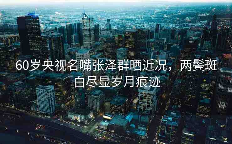 60歲央視名嘴張澤群曬近況，兩鬢斑白盡顯歲月痕跡