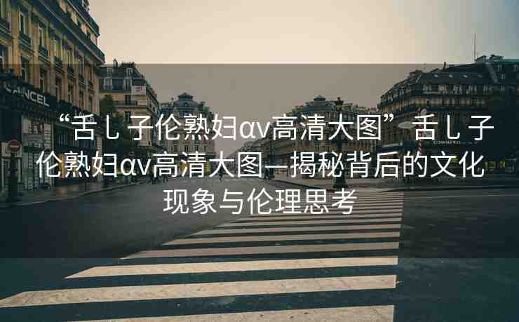 “舌乚子倫熟婦αv高清大圖”舌乚子倫熟婦αv高清大圖—揭秘背后的文化現(xiàn)象與倫理思考