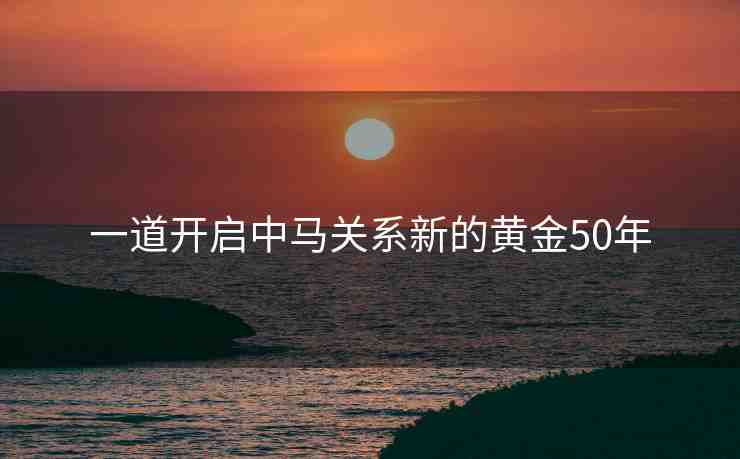 一道開啟中馬關(guān)系新的黃金50年