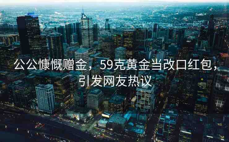 公公慷慨贈金，59克黃金當(dāng)改口紅包，引發(fā)網(wǎng)友熱議