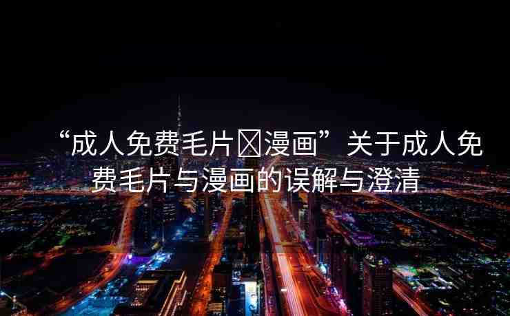 “成人免費(fèi)毛片?漫畫”關(guān)于成人免費(fèi)毛片與漫畫的誤解與澄清