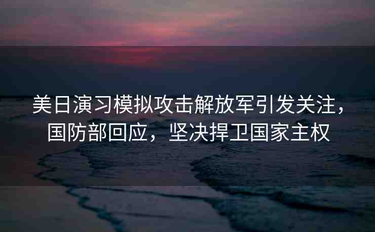 美日演習(xí)模擬攻擊解放軍引發(fā)關(guān)注，國(guó)防部回應(yīng)，堅(jiān)決捍衛(wèi)國(guó)家主權(quán)
