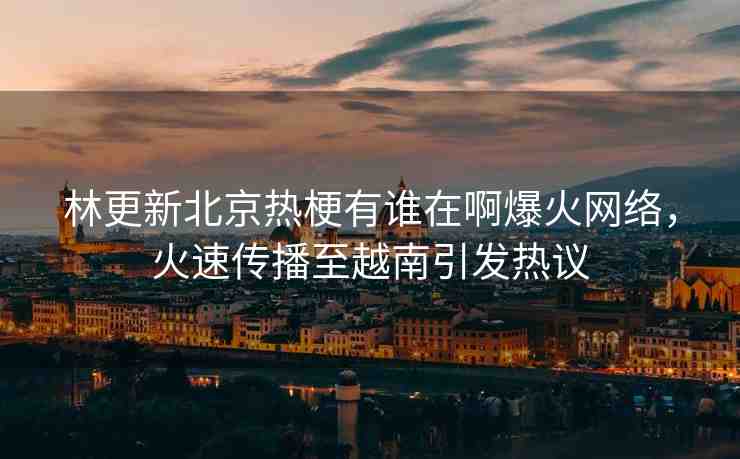林更新北京熱梗有誰(shuí)在啊爆火網(wǎng)絡(luò)，火速傳播至越南引發(fā)熱議