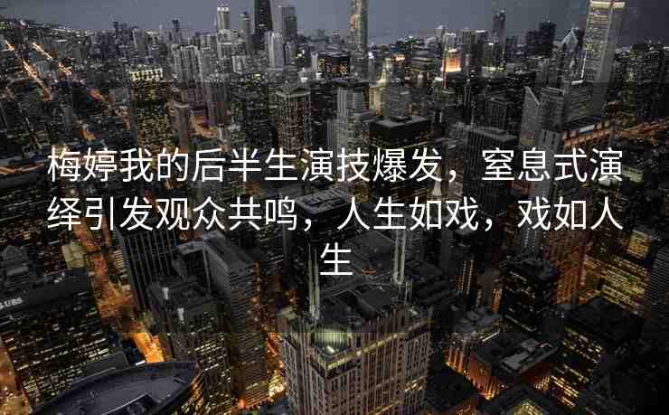 梅婷我的后半生演技爆發(fā)，窒息式演繹引發(fā)觀眾共鳴，人生如戲，戲如人生