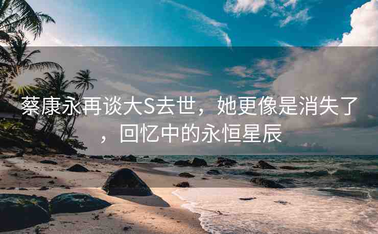蔡康永再談大S去世，她更像是消失了，回憶中的永恒星辰