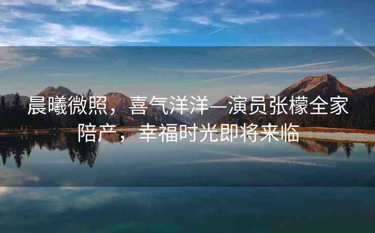 晨曦微照，喜氣洋洋—演員張檬全家陪產(chǎn)，幸福時光即將來臨