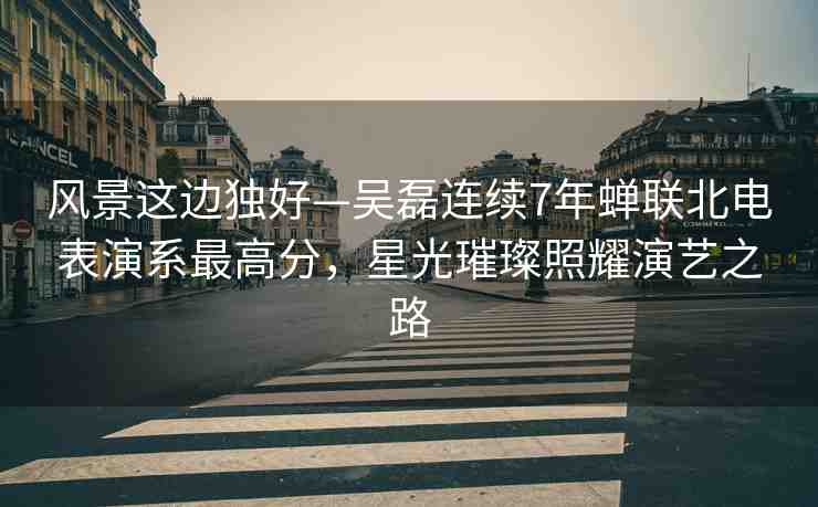 風(fēng)景這邊獨(dú)好—吳磊連續(xù)7年蟬聯(lián)北電表演系最高分，星光璀璨照耀演藝之路