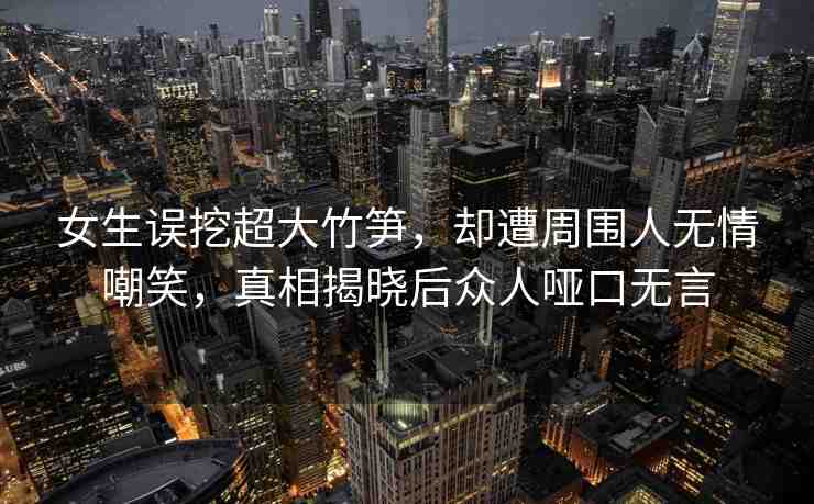 女生誤挖超大竹筍，卻遭周?chē)藷o(wú)情嘲笑，真相揭曉后眾人啞口無(wú)言