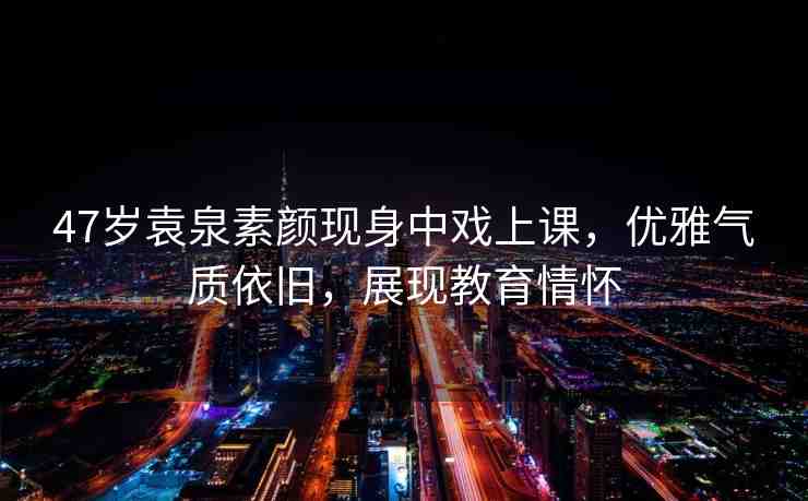 47歲袁泉素顏現(xiàn)身中戲上課，優(yōu)雅氣質(zhì)依舊，展現(xiàn)教育情懷