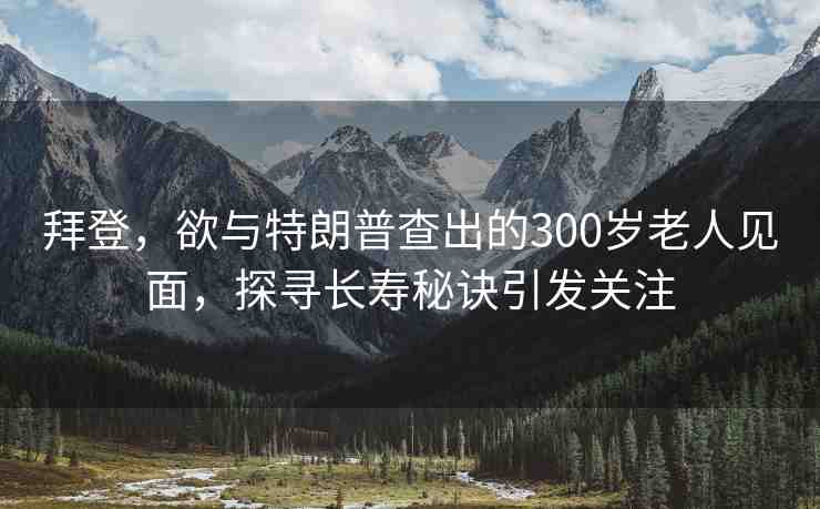 拜登，欲與特朗普查出的300歲老人見面，探尋長壽秘訣引發(fā)關注