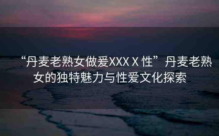 “丹麥老熟女做爰XXXⅩ性”丹麥老熟女的獨特魅力與性愛文化探索