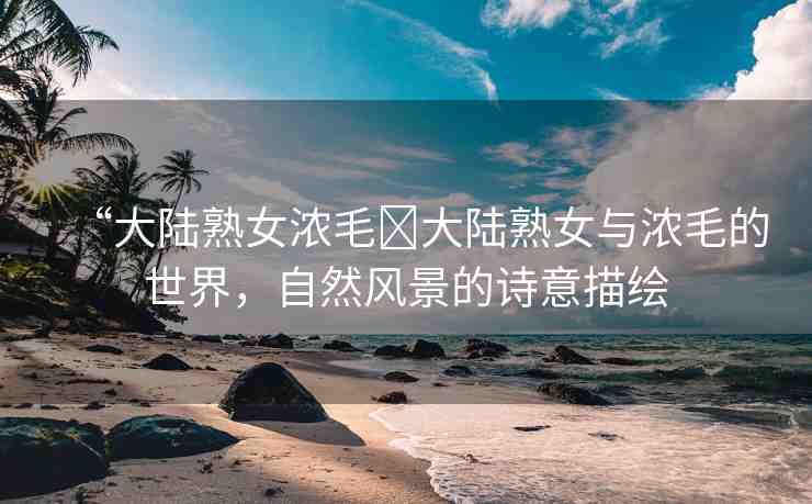 “大陸熟女濃毛?大陸熟女與濃毛的世界，自然風(fēng)景的詩(shī)意描繪
