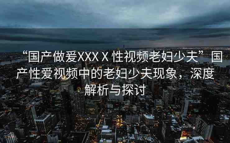 “國(guó)產(chǎn)做爰XXXⅩ性視頻老婦少夫”國(guó)產(chǎn)性愛視頻中的老婦少夫現(xiàn)象，深度解析與探討