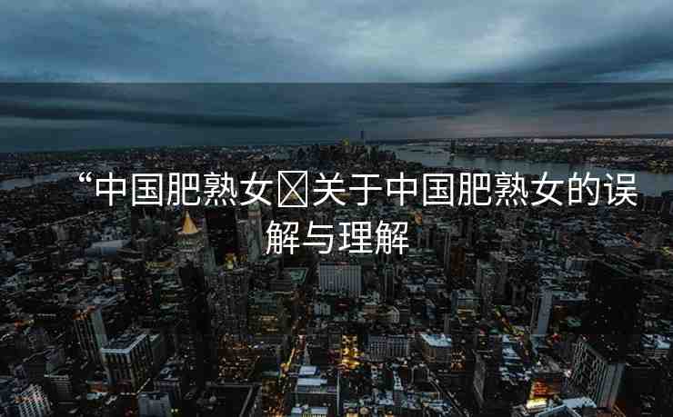 “中國肥熟女?關(guān)于中國肥熟女的誤解與理解