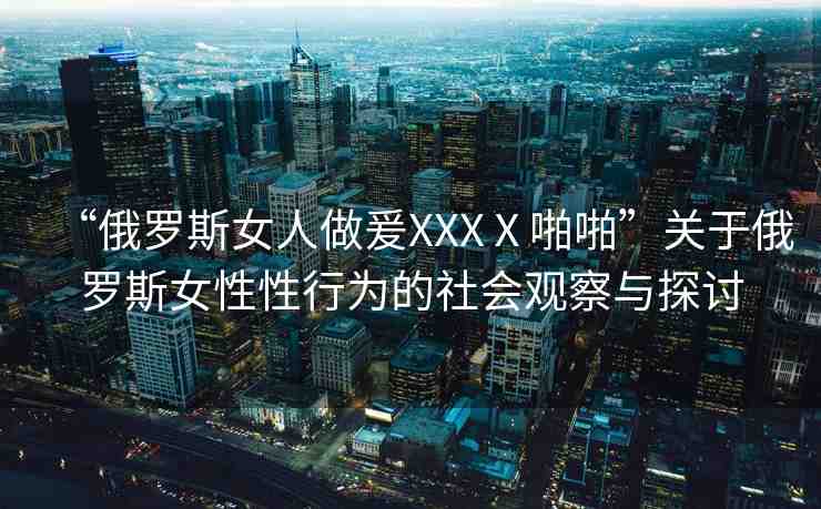 “俄羅斯女人做爰XXXⅩ啪啪”關(guān)于俄羅斯女性性行為的社會(huì)觀察與探討