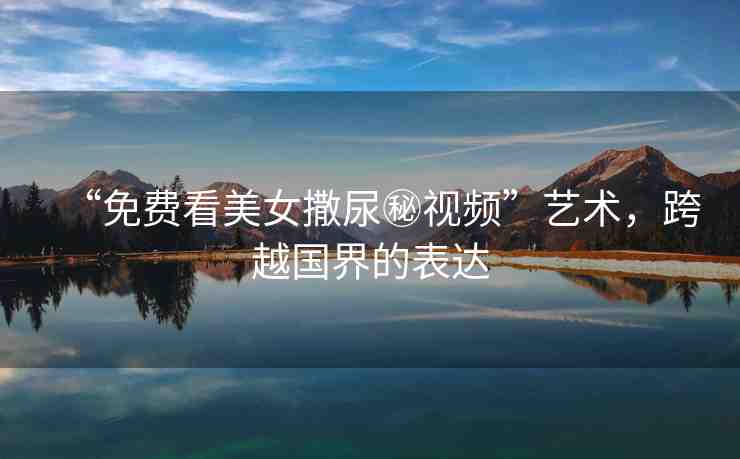 “免費(fèi)看美女撒尿秘視頻”藝術(shù)，跨越國界的表達(dá)