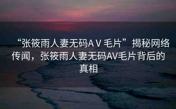 “張?bào)阌耆似逕o(wú)碼AⅤ毛片”揭秘網(wǎng)絡(luò)傳聞，張?bào)阌耆似逕o(wú)碼AV毛片背后的真相